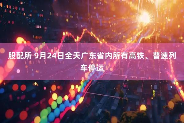 股配所 9月24日全天广东省内所有高铁、普速列车停运