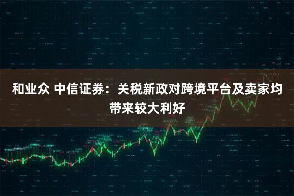 和业众 中信证券：关税新政对跨境平台及卖家均带来较大利好