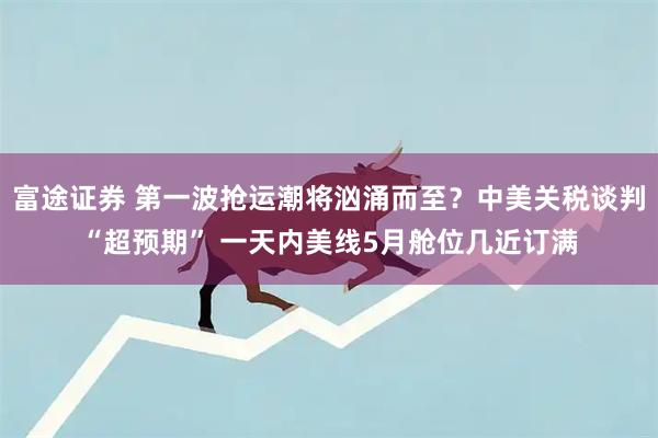 富途证券 第一波抢运潮将汹涌而至？中美关税谈判“超预期” 一天内美线5月舱位几近订满