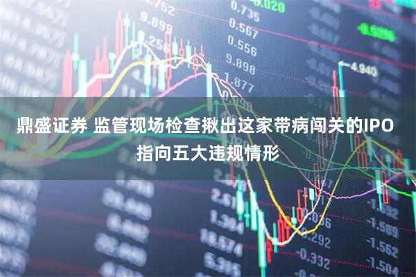 鼎盛证券 监管现场检查揪出这家带病闯关的IPO 指向五大违规情形