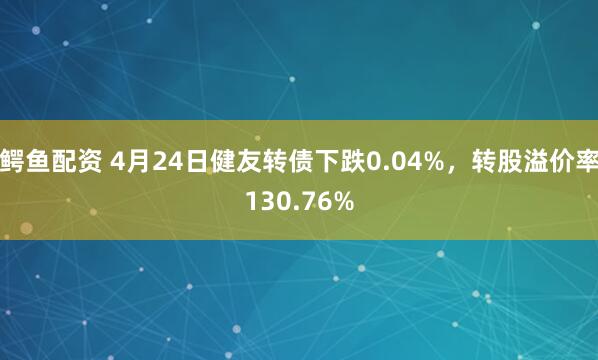 鳄鱼配资 4月24日健友转债下跌0.04%，转股溢价率130.76%