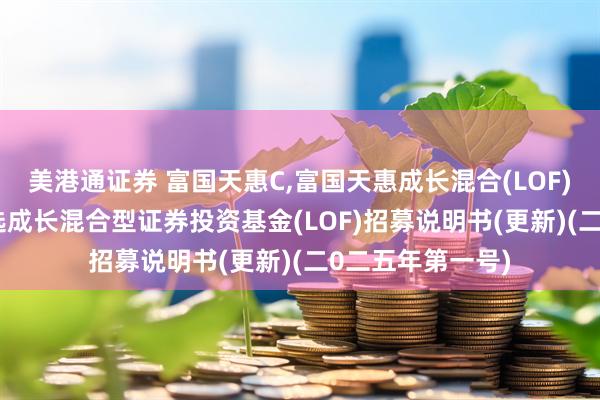 美港通证券 富国天惠C,富国天惠成长混合(LOF)D: 富国天惠精选成长混合型证券投资基金(LOF)招募说明书(更新)(二0二五年第一号)