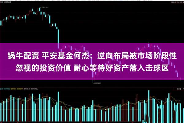 锅牛配资 平安基金何杰：逆向布局被市场阶段性忽视的投资价值 耐心等待好资产落入击球区
