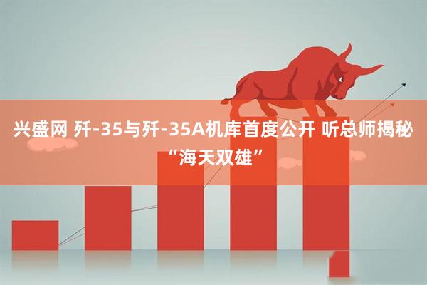 兴盛网 歼-35与歼-35A机库首度公开 听总师揭秘“海天双雄”