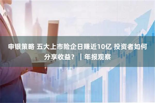 申银策略 五大上市险企日赚近10亿 投资者如何分享收益？｜年报观察