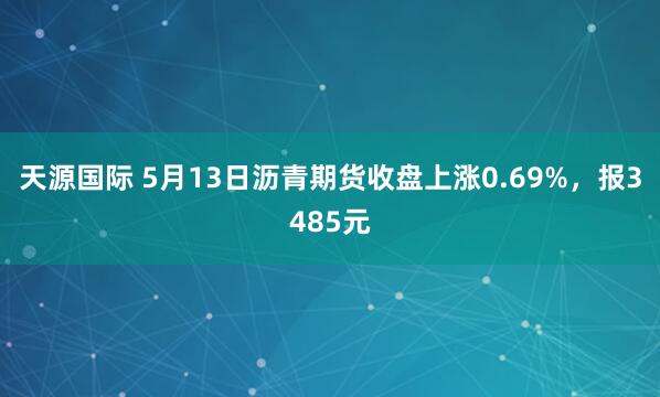 天源国际 5月13日沥青期货收盘上涨0.69%，报3485元