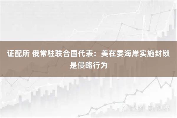证配所 俄常驻联合国代表：美在委海岸实施封锁是侵略行为