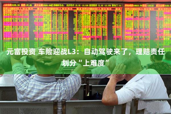 元富投资 车险迎战L3：自动驾驶来了，理赔责任划分“上难度”