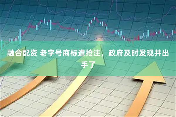 融合配资 老字号商标遭抢注，政府及时发现并出手了