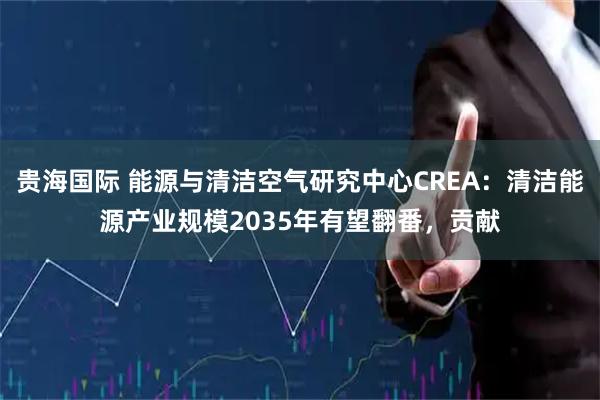 贵海国际 能源与清洁空气研究中心CREA：清洁能源产业规模2035年有望翻番，贡献