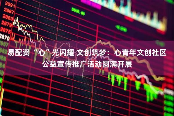易配资 “心”光闪耀 文创筑梦：心青年文创社区公益宣传推广活动圆满开展