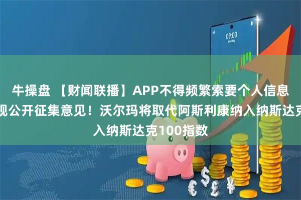牛操盘 【财闻联播】APP不得频繁索要个人信息权限！新规公开征集意见！沃尔玛将取代阿斯利康纳入纳斯达克100指数