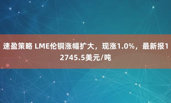 速盈策略 LME伦铜涨幅扩大，现涨1.0%，最新报12745.5美元/吨