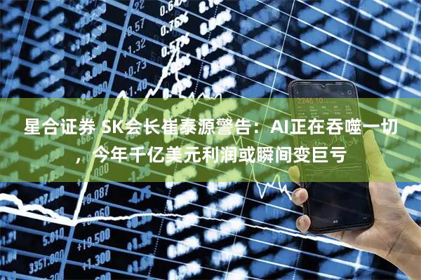 星合证券 SK会长崔泰源警告：AI正在吞噬一切，今年千亿美元利润或瞬间变巨亏