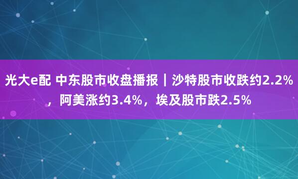 光大e配 中东股市收盘播报｜沙特股市收跌约2.2%，阿美涨约3.4%，埃及股市跌2.5%
