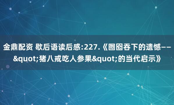 金鼎配资 歇后语读后感:227.《囫囵吞下的遗憾——"猪八戒吃人参果"的当代启示》
